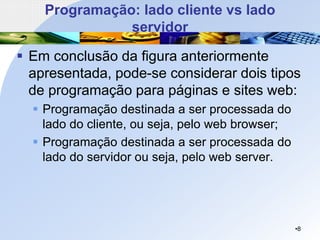 Programação: lado cliente vs lado
servidor
▪ Em conclusão da figura anteriormente
apresentada, pode-se considerar dois tipos
de programação para páginas e sites web:
▪ Programação destinada a ser processada do
lado do cliente, ou seja, pelo web browser;
▪ Programação destinada a ser processada do
lado do servidor ou seja, pelo web server.
•8
 