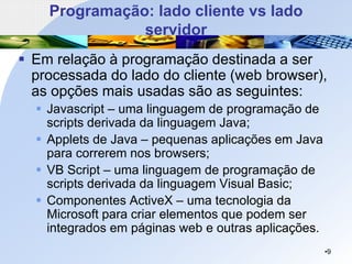 Programação: lado cliente vs lado
servidor
▪ Em relação à programação destinada a ser
processada do lado do cliente (web browser),
as opções mais usadas são as seguintes:
▪ Javascript – uma linguagem de programação de
scripts derivada da linguagem Java;
▪ Applets de Java – pequenas aplicações em Java
para correrem nos browsers;
▪ VB Script – uma linguagem de programação de
scripts derivada da linguagem Visual Basic;
▪ Componentes ActiveX – uma tecnologia da
Microsoft para criar elementos que podem ser
integrados em páginas web e outras aplicações.
•9
 