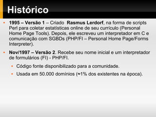 Histórico
 1995 – Versão 1 – Criado Rasmus Lerdorf, na forma de scripts
Perl para coletar estatísticas online de seu currículo (Personal
Home Page Tools). Depois, ele escreveu um interpretador em C e
comunicação com SGBDs (PHP/FI – Personal Home Page/Forms
Interpreter).
 Nov/1997 – Versão 2. Recebe seu nome inicial e um interpretador
de formulários (FI) - PHP/FI.
 Código fonte disponibilizado para a comunidade.
 Usada em 50.000 domínios (≈1% dos existentes na época).
 