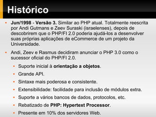 Histórico
 Jun/1998 - Versão 3. Similar ao PHP atual. Totalmente reescrita
por Andi Gutmans e Zeev Suraski (israelenses), depois de
descobrirem que o PHP/FI 2.0 poderia ajudá-los a desenvolver
suas próprias aplicações de eCommerce de um projeto da
Universidade.
 Andi, Zeev e Rasmus decidiram anunciar o PHP 3.0 como o
sucessor oficial do PHP/FI 2.0.
 Suporte inicial à orientação a objetos.
 Grande API.
 Sintaxe mais poderosa e consistente.
 Extensibilidade: facilidade para inclusão de módulos extra.
 Suporte a vários bancos de dados, protocolos, etc.
 Rebatizado de PHP: Hypertext Processor.
 Presente em 10% dos servidores Web.
 