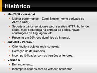 Histórico
 Mai/2000 - Versão 4.
 Melhor performance – Zend Engine (nome derivado de
Zeev e Andi).
 Suporte a vários servidores web, sessões HTTP, buffer de
saída, mais segurança na entrada de dados, novas
construções da linguagem, etc.
 Presente em 20% dos domínios da Internet.
 Jul/2004 - Versão 5.
 Orientação a objetos mais completa.
 Correção de deficiências.
 Incompatibilidades com as versões anteriores.
 Versão 6
 Em andamento.
 Incompatibilidades com as versões anteriores.
 