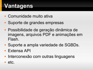 Vantagens
 Comunidade muito ativa
 Suporte de grandes empresas
 Possibilidade de geração dinâmica de
imagens, arquivos PDF e animações em
Flash.
 Suporte a ampla variedade de SGBDs.
 Extensa API
 Interconexão com outras linguagens
 etc.
 