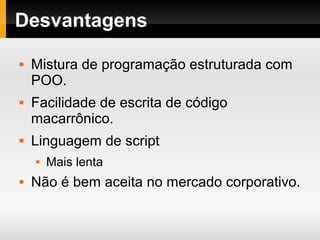 Desvantagens
 Mistura de programação estruturada com
POO.
 Facilidade de escrita de código
macarrônico.
 Linguagem de script
 Mais lenta
 Não é bem aceita no mercado corporativo.
 