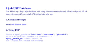 Leänh USE Database
Sau khi ñaõ taïo ñöôïc moät database môùi trong database server baïn seõ baét ñaàu choïn noù ñeå söû
duïng cho coâng vieäc cuûa mình. Caùch thöïc hieän nhö sau:
1. Command Prompt:
mysql> use database_name;
2. Trong PHP:
$conn = mysql_connect(“localhost”,”username”, “password”)
or die (“Could not connect to localhost”);
mysql_select_db(“test”, $conn) or
die (“Could not select database”);
 