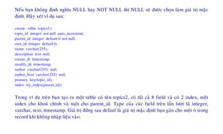 Neáu baïn khoâng ñònh nghóa NULL hay NOT NULL thì NULL seõ ñöôïc choïn laøm giaù trò maëc
ñònh. Haõy xeùt ví duï sau:
create table topics2 (
topic_id integer not null auto_increment,
parent_id integer default 0 not null,
root_id integer default 0,
name varchar(255),
description text null,
create_dt timestamp,
modify_dt timestamp,
author varchar(255) null,
author_host varchar(255) null,
primary key(topic_id),
index my_index(parent_id))
Trong ví duï treân baïn taïo ra moät table coù teân topics2, coù taát caû 8 field vaø coù 2 index, moät
index cho khoaù chính vaø moät cho parent_id. Type cuûa caùc field treân laàn löôït laø integer,
varchar, text, timestamp. Giaù trò ñöùng sau defaul laø giaù trò maëc ñònh baïn gaùn cho moät oâ trong
record khi khoâng nhaäp lieäu vaøo.
 
