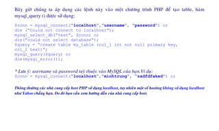 Baây giôø chuùng ta aùp duïng caùc leänh naøy vaøo moät chöông trình PHP ñeå taïo table, haøm
mysql_query () ñöôïc söû duïng:
$conn = mysql_connect(“localhost”,”username”, “password”) or
die (“Could not connect to localhost”);
mysql_select_db(“test”, $conn) or
die(“could not select database”);
$query = “create table my_table (col_1 int not null primary key,
col_2 text)”;
mysql_query($query) or
die(mysql_error());
* Löu yù: username vaø password tuyø thuoäc vaøo MySQL cuûa baïn.Ví duï:
$conn = mysql_connect(“localhost”,”minhtrung”, “zadfdfaked”) or
Thoâng thöôøng caùc nhaø cung caáp host PHP söû duïng localhost, tuy nhieân moät soá hosting khoâng söû duïng localhost
nhö Yahoo chaúng haïn. Do ñoù baïn caàn xem höôùng daãn cuûa nhaø cung caáp host.
 