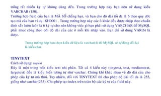 troáng raát nhieàu kyù töï khoâng duøng ñeán. Trong tröôøng hôïp naøy baïn neân söû duïng kieåu
VARCHAR (150).
Tröôøng hôïp field cuûa baïn laø MAÕ SOÁ chaúng haïn, vaø baïn cho ñoä daøi toái ña laø 6 theo quy öôùc
taïo maõ cuûa baïn ví duï: KH0001 . Trong tröôøng hôïp naøy caùc oâ khaùc ñeàu ñöôïc nhaäp theo chuaån
ñònh saün luoân luoân laø 6 kyù töï cho neân khoâng vieäc gì baïn phaûi söû duïng VARCHAR ñeå MySQL
phaûi nhoïc coâng theo doõi ñoä daøi cuûa caùc oâ moãi khi nhaäp vaøo. Baïn chæ söû duïng VAR(6) laø
ñöôïc.
Trong tröôøng hôïp baïn choïn kieåu döõ lieäu laø varchar(4) thì MySQL seõ töï ñoäng ñoåi laïi
laø kieåu char.
TINYTEXT
Caùch söû duïng: tinytext
Ñaây laø moät trong boán kieåu text nhò phaân. Taát caû 4 kieåu naøy (tinytext, text, mediumtext,
largetext) ñeàu laø kieåu bieán töông töï nhö varchar. Chuùng khæ khaùc nhau veà ñoä daøi cuûa cho
pheùp cuûa kyù töï maø thoâi. Tuy nhieân, ñoái vôùi TINYTEXT thì cho pheùp ñoä daøi toái ña laø 255,
gioáng nhö varchar(255). Cho pheùp taïo index treân toaøn boä caùc kyù töï cuûa field naøy.
 