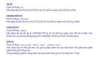 TEXT
Caùch söû duïng: text
Cho pheùp ñoä daøi toái ña laø 65,535 kyù töï. Coù theå taïo index treân 255 kyù töï ñaàu.
MEDIUMTEXT
Caùch söû duïng: midiumtext
Cho pheùp ñoä daøi toái ña laø 16,777,215 kyù töï. Coù theå taïo index treân 255 kyù töï ñaàu.
LONGTEXT
Caùch söû duïng: longtext
Cho pheùp ñoä daøi toái ña laø 4,294,967,295 kyù töï. Coù theå taïo index treân 255 kyù töï ñaàu. Tuy
nhieân loaïi naøy khoâng thoâng duïng bôûi vì MySQL chæ hoã trôï chuoãi 16 trieäu bytes.
ENUM
Caùch söû duïng: enum (‘value1’, ‘value2’, ‘value3’ ...) [default ‘value’]
Vôùi enum baïn coù theå giôùi haïn caùc giaù trò ñöôïc ñònh saün cho moät field. Cho pheùp baïn ñònh
tröôùc toái ña 65.535 giaù trò.
Thoâng thöôøng ngöôøi ta duøng kieåu naøy cho field chöùa giaù trò Yes hoaëc No. Ví duï:
 