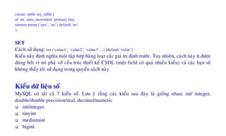 create table my_table (
id int auto_increment primary key,
answer enum (‘yes’, ‘no’) default ‘no’
);
SET
Caùch söû duïng: set (‘value1’, ‘value2’, ‘value3’ ...) [default ‘value’]
Kieåu naøy ñònh nghóa moät taäp hôïp haøng loaït caùc giaù trò ñònh tröôùc. Tuy nhieân, caùch naøy ít ñöôïc
duøng bôûi vì noù phaù vôõ caáu truùc thieát keá CSDL (moät field coù quaù nhieàu kieåu) vaø caùc baïn seõ
khoâng thaáy toâi söû duïng trong quyeån saùch naøy.
Kieåu döõ lieäu soá
MySQL coù taát caû 7 kieåu soá. Löu yù raèng caùc kieåu sau ñaây laø gioáng nhau: int/ integer,
double/double precision/real, decimal/numeric
int/integer
tinyint
mediumint
bigint
 