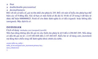 float
double/double precision/real
decimal/numeric
Ñoái vôùi taát caû kieåu soá, giaù trò lôùn nhaát cho pheùp laø 255. Ñoái vôùi moät soá kieåu cho pheùp baïn theå
hieän caùc soá 0 ñöùng ñaàu. Giaû söû baïn coù moät field coù ñoä daøi laø 10 thì soá 25 trong oâ döõ lieäu seõ
ñöôïc theå hieän 0000000025. Field soá coøn ñöôïc ñònh nghóa laø coù daáu (signed) hoaëc khoâng daáu
(unsigned). Maëc ñòch laø coù.
INT/INTEGER
Caùch söû duïng: int(display size) [unsigned] [zerofill]
Neáu baïn duøng khoâng daáu thì giaù trò cuûa field cho pheùp laø töø 0 ñeán 4.294.967.295. Neáu duøng
coù daáu thì giaù trò töø –2.147.483.648 ñeán 2.147.483.647. Kieåu Int seõ söû duïng auto_increment
(töï ñoäng theo chieàu taêng) ñeå ñònh nghóa khoaù chính cuûa table.
create table my_table (
table_id int unsigned auto_increment primary key,
next_column text
);
 