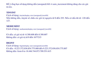 Ñeå yù raèng baïn söû duïng khoâng daáu (unsigned) bôûi vì auto_increment khoâng duøng cho caùc giaù
trò aâm.
TINYINT
Caùch söû duïng: tinyint(display size) [unsigned] [zerofill]
Neáu khoâng daáu, tinyint seõ chöùa caùc giaù trò nguyeân töø 0 ñeán 255. Neáu coù daáu thì töø -128 ñeán
127.
MEDIUMINT
Caùch söû duïng: mediumint(display size) [unsigned] [zerofill]
Coù daáu: coù giaù trò töø -8.388.608 ñeán 8.388.607
Khoâng daáu: coù giaù trò töø 0 ñeán 1677215
BIGINT
Caùch söû duïng: bigint(display size) [unsigned] [zerofill]
Coù daáu: -9.223.372.036.854.775.808 ñeán 9.223.372.036.854.775.807
Khoâng daáu: from 0 to 18.446.744.073.709.551.615
 
