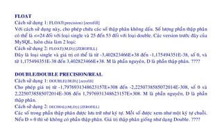 FLOAT
Caùch söû duïng 1: FLOAT(precision) [zerofill]
Vôùi caùch söû duïng naøy, cho pheùp chöùa caùc soá thaäp phaân khoâng daáu. Soá löôïng phaàn thaäp phaân
coù theå laø <=24 ñoái vôùi loaïi single vaø 25 ñeán 53 ñoái vôùi loaïi double. Caùc version tröôùc ñaây cuûa
MySQL, luoân chia laøm 2 loaïi:
Caùch söû duïng 2: FLOAT[(M,D)] [ZEROFILL]
Ñaây laø loaïi single vaø giaù trò coù theå laø töø -3,402823466E+38 ñeán -1,175494351E-38, soá 0, vaø
töø 1,175494351E-38 ñeán 3,402823466E+38. M laø phaàn nguyeân, D laø phaàn thaäp phaân. ????
DOUBLE/DOUBLE PRECISION/REAL
Caùch söû duïng 1: DOUBLE[(M,D)] [zerofill]
Cho pheùp giaù trò töø -1,7976931348623157E+308 ñeán -2,2250738585072014E-308, soá 0 vaø
2,2250738585072014E-308 ñeán 1,7976931348623157E+308. M laø phaàn nguyeân, D laø phaàn
thaäp phaân.
Caùch söû duïng 2: DECIMAL[(M[,D])] [ZEROFILL]
Caùc soá trong phaàn thaäp phaân ñöôïc löu tröõ nhö kyù töï. Moãi soá ñöôïc xem nhö moät kyù töï chuoãi.
Neáu D = 0 thì seõ khoâng coù phaàn thaäp phaân. Giaù trò thaäp phaân gioáng nhö daïng Double. ????
 