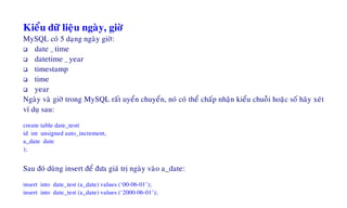 Kieåu döõ lieäu ngaøy, giôø
MySQL coù 5 daïng ngaøy giôø:
date _ time
datetime _ year
timestamp
time
year
Ngaøy vaø giôø trong MySQL raát uyeån chuyeån, noù coù theå chaáp nhaän kieåu chuoãi hoaëc soá haõy xeùt
ví duï sau:
create table date_test(
id int unsigned auto_increment,
a_date date
);
Sau ñoù duøng insert ñeå ñöa giaù trò ngaøy vaøo a_date:
insert into date_test (a_date) values (‘00-06-01’);
insert into date_test (a_date) values (‘2000-06-01’);
 
