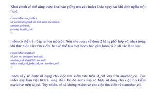 Khoaù chính coù theå cuõng ñöôïc khai baùo gioáng nhö caùc index khaùc ngay sau khi ñònh nghóa moät
field:
create table my_table (
id_col int unsigned not null auto_increment,
another_col text,
primary key(id_col)
);
Index coù theå traûi roäng ra hôn moät coät. Neáu nhö query söû duïng 2 haøng phoái hôïp vôùi nhau trong
khi thöïc hieän vieäc tìm kieám, baïn coù theå taïo moät index bao goàm luoân caû 2 vôùi caùc leänh sau:
create table mytable(
id_col int unsigned not null,
another_col char(200) not null,
index dual_col_index(id_col, another_col)
);
Index naøy seõ ñöôïc söû duïng cho vieäc tìm kieám vöøa treân id_col vöøa treân another_col. Caùc
index naøy laøm vieäc töø traùi sang phaûi. Do ñoù index naøy seõ ñöôïc söû duïng cho vieäc tìm kieám
exclusive treân id_col. Tuy nhieân, noù seõ khoâng exclusive cho vieäc tìm kieán treân another_col.
 