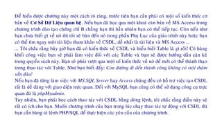 Ñeå hieåu ñöôïc chöông naøy moät caùch roõ raøng, tröôùc tieân baïn caàn phaûi coù moät soá kieán thöùc cô
baûn veà Cô Sôû Döõ Lieäu quan heä. Neáu baïn ñaõ hoïc qua moät khoaù caên baûn veà MS Access trong
chöông trình ñaøo taïo chöùng chæ B chaúng haïn thì haún nhieân baïn coù theå tieáp tuïc. Coøn neáu nhö
baïn chöa bieát gì veà noù thì toâi seõ baøn ñeán noù trong phaàn Phuï Luïc cuûa giaùo trình naøy hoaëc baïn
coù theå tìm ngay moät taøi lieäu tham khaûo veà CSDL, deã nhaát laø taøi lieäu vaø MS Access ...
... Toâi chaéc raèng baây giôø baïn ñaõ coù kieán thöùc veà CSDL vaø hieåu bieát Table laø gì roài! Coù haøng
khoái coâng vieäc baïn seõ phaûi laøm vieäc ñoái vôùi caùc Table vaø baïn seõ ñöôïc höôùng daãn caën keõ
trong quyeån saùch naøy. Baïn seõ phaûi vöôït qua moät soá kieán thöùc veà noù ñeå môùi coù theå thaønh thaïo
trong thao taùc vôùi Table. Nhö baïn bieát ñaáy: Con ñöôøng ñi ñeán thaønh coâng khoâng coù traûi thaûm
saün ñaâu!
Neáu baïn ñaõ töøng laøm vieäc vôùi MS SQL Server hay Access chuùng ñeàu coù hoã trôï vieäc taïo CSDL
raát laø deã daøng vôùi giao dieän tröïc quan. Ñoái vôùi MySQL baïn cuõng coù theå söû duïng coâng cuï tröïc
quan ñoù laø phpMyadmin.
Tuy nhieân, baïn phaûi hoïc caùch thao taùc vôùi CSDL baèng doøng leänh, toâi chaéc raèng ñieàu naøy seõ
raát coù ích cho baïn. Muoán chöông trình cuûa baïn trong luùc chaïy thao taùc töï ñoäng vôùi CSDL thì
baïn caàn haøng taù leänh PHP/SQL ñeå thöïc hieän caùc yeâu caàu cuûa chöông trình.
 