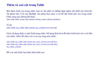 Theâm vaø xoaù coät trong Table
Khi theâm field vaøo trong table, baïn seõ caàn phaûi coù nhöõng ñònh nghóa caàn thieát cho field ñoù.
Töø phieân baûn 3.22 cuûa MySQL cho pheùp baïn choïn vò trí ñeå ñaët field môùi vaøo trong table.
Chöùc naêng naøy khoâng baét buoäc.
alter table table_name add column column_name column attributes
Ví duï:
alter table my_table add column my_column text not null
Caùch söû duïng ñònh vò moät field trong table: Söû duïng leänh first ñeå cheøn field môùi vaøo vò trí ñaàu
cuûa table. After ñeå cheøn vaøo vò trí sau cuøng treân table:
alter table my_table add column my_next_col text not null first
alter table my_table add column my_next_col text not null after
my_other_column
Ñeå xoaù moät field, baïn thöïc hieän leänh sau:
 