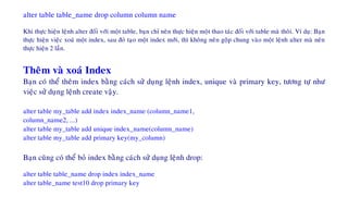 alter table table_name drop column column name
Khi thöïc hieän leänh alter ñoái vôùi moät table, baïn chæ neân thöïc hieän moät thao taùc ñoái vôùi table maø thoâi. Ví duï: Baïn
thöïc hieän vieäc xoaù moät index, sau ñoù taïo moät index môùi, thì khoâng neân goäp chung vaøo moät leänh alter maø neân
thöïc hieän 2 laàn.
Theâm vaø xoaù Index
Baïn coù theå theâm index baèng caùch söû duïng leänh index, unique vaø primary key, töông töï nhö
vieäc söû duïng leänh create vaäy.
alter table my_table add index index_name (column_name1,
column_name2, ...)
alter table my_table add unique index_name(column_name)
alter table my_table add primary key(my_column)
Baïn cuõng coù theå boû index baèng caùch söû duïng leänh drop:
alter table table_name drop index index_name
alter table_name test10 drop primary key
 