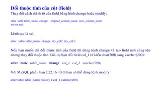 Ñoåi thuoäc tính cuûa coät (field)
Thay ñoåi caùch thaønh toá cuûa field baèng leänh change hoaëc modify:
alter table table_name change original_column_name new_column_name
int not null
Leänh sau laø sai:
alter table table_name change my_col2 my_col3;
Neáu baïn muoán chæ ñoåi thuoäc tính cuûa field thì duøng leänh change vaø taïo field môùi cuøng teân
nhöng thay ñoåi thuoäc tính. Giaû duï baïn ñoåi field col_1 töø kieåu char(200) sang varchar(200):
alter table table_name change col_1 col_1 varchar(200)
Vôùi MySQL phieân baûn 2.22.16 trôû ñi baïn coù theå duøng leänh modify:
alter table table_name modify 1 col_1 varchar(200)
 