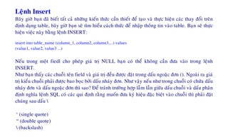Leänh Insert
Baây giôø baïn ñaõ bieát taát caû nhöõng kieán thöùc caàn thieát ñeå taïo vaø thöïc hieän caùc thay ñoåi treân
ñònh daïng table, baây giôø baïn seõ tìm hieåu caùch thöùc ñeå nhaäp thoâng tin vaøo table. Baïn seõ thöïc
hieän vieäc naøy baèng leänh INSERT:
insert into table_name (column_1, column2, column3,...) values
(value1, value2, value3 ...)
Neáu trong moät fiedl cho pheùp giaù trò NULL baïn coù theå khoâng caàn ñöa vaøo trong leänh
INSERT.
Nhö baïn thaáy caùc chuoãi teân field vaø giaù trò ñeàu ñöôïc ñaët trong daáu ngoaëc ñôn (). Ngoaøi ra giaù
trò kieåu chuoãi phaûi ñöôïc bao boïc bôûi daáu nhaùy ñôn. Nhö vaäy neáu nhö trong chuoãi coù chöùa daáu
nhaùy ñôn vaø daáu ngoaëc ñôn thì sao? Ñeå traùnh tröôøng hôïp laãm laãn giöõa daáu chuoãi vaø daáu phaân
ñònh nghóa leänh SQL coù caùc qui ñònh raèng muoán ñöa kyù hieäu ñaëc bieät vaøo chuoãi thì phaûi ñaët
chuùng sau daáu 
‘ (single quote)
“ (double quote)
 (backslash)
 