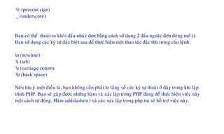% (percent sign)
_ (underscore)
Baïn coù theå thoaùt ra khoûi daáu nhaùy ñôn baèng caùch söû duïng 2 daáu ngoaëc ñôn ñoùng môû ().
Baïn söû duïng caùc kyù töï ñaëc bieät sau ñeå thöïc hieän moät thao taùc ñaëc thuø trong caâu leänh:
n (newline)
t (tab)
r (carriage return)
b (back space)
Neân löu yù moät ñieàu laø, baïn khoâng caàn phaûi lo laéng veà caùc kyù töï thoaùt ôû ñaây trong khi laäp
trình PHP. Baïn seõ gaëp ñöôïc nhöõng haøm vaø xaùc laäp trong PHP duøng ñeå thöïc hieän vieäc naøy
moät caùch töï ñoäng. Haøm addslashes() vaø caùc xaùc laäp trong php.ini seõ hoã trôï vieäc naøy.
 