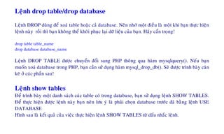 Leänh drop table/drop database
Leänh DROP duøng ñeå xoaù table hoaëc caû database. Neân nhôù moät ñieàu laø moät khi baïn thöïc hieän
leänh naøy roài thì baïn khoâng theå khoâi phuïc laïi döõ lieäu cuûa baïn. Haõy caån troïng!
drop table table_name
drop database database_name
Leänh DROP TABLE ñöôïc chuyeån ñoåi sang PHP thoâng qua haøm mysqlquery(). Neáu baïn
muoán xoaù database trong PHP, baïn caàn söû duïng haøm mysql_drop_db(). Seõ ñöôïc trình baøy caên
keõ ôû caùc phaàn sau!
Leänh show tables
Ñeå trình baøy moät danh saùch caùc table coù trong database, baïn söû duïng leänh SHOW TABLES.
Ñeå thöïc hieän ñöôïc leänh naøy baïn neân löu yù laø phaûi choïn database tröôùc ñaõ baèng leänh USE
DATABASE
Hình sau laø keát quaû cuûa vieäc thöïc hieän leänh SHOW TABLES töø daáu nhaéc leänh.
 