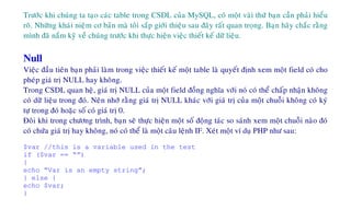 Tröôùc khi chuùng ta taïo caùc table trong CSDL cuûa MySQL, coù moät vaøi thöù baïn caàn phaûi hieåu
roõ. Nhöõng khaùi nieäm cô baûn maø toâi saép giôùi thieäu sau ñaây raát quan troïng. Baïn haõy chaéc raèng
mình ñaõ naém kyõ veà chuùng tröôùc khi thöïc hieän vieäc thieát keá döõ lieäu.
Null
Vieäc ñaàu tieân baïn phaûi laøm trong vieäc thieát keá moät table laø quyeát ñònh xem moät field coù cho
pheùp giaù trò NULL hay khoâng.
Trong CSDL quan heä, giaù trò NULL cuûa moät field ñoàng nghóa vôùi noù coù theå chaáp nhaän khoâng
coù döõ lieäu trong ñoù. Neân nhôù raèng giaù trò NULL khaùc vôùi giaù trò cuûa moät chuoãi khoâng coù kyù
töï trong ñoù hoaëc soá coù giaù trò 0.
Ñoâi khi trong chöông trình, baïn seõ thöïc hieän moät soá ñoäng taùc so saùnh xem moät chuoãi naøo ñoù
coù chöùa giaù trò hay khoâng, noù coù theå laø moät caâu leänh IF. Xeùt moät ví duï PHP nhö sau:
$var //this is a variable used in the test
if ($var == “”)
{
echo “Var is an empty string”;
} else {
echo $var;
}
 