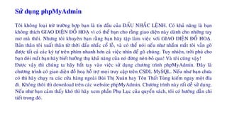 Söû duïng phpMyAdmin
Toâi khoâng loaïi tröø tröôøng hôïp baïn laø tín ñaàu cuûa DAÁU NHAÉC LEÄNH. Coù khaû naêng laø baïn
khoâng thích GIAO DIEÄN ÑOÀ HOAÏ vì coù theå baïn cho raèng giao dieän naøy daønh cho nhöõng tay
mô maø thoâi. Nhöng toâi khuyeân baïn raèng baïn haõy taäp laøm vieäc vôùi GIAO DIEÄN ÑOÀ HOAÏ.
Baûn thaân toâi xuaát thaân töø thôøi daáu nhaéc coå loã, vaø coù theå noùi neáu nhö nhaém maét toâi vaãn goõ
ñöôïc taát caû caùc kyù töï treân phím nhanh hôn caû vieäc nhìn ñeå goõ chuùng. Tuy nhieân, trôøi phuù cho
baïn ñoâi maét baïn haõy bieát höôûng thuï khaû naêng cuûa noù ñöøng neân boû qua! Vaø toâi cuõng vaäy!
Ñöôïc vaäy thì chuùng ta haõy baét tay vaøo vieäc söû duïng chöông trình phpMyAdmin. Ñaây laø
chöông trình coù giao dieän ñoà hoaï hoã trôï moïi truy caäp treân CSDL MySQL. Neáu nhö baïn chöa
coù thì haõy chaïy ra caùc cöûa haøng ngoaøi Buøi Thò Xuaân hay Toân Thaát Tuøng kieám ngay moät ñóa
ñi. Khoâng thoâi thì download treân caùc website phpMyAdmin. Chöông trình naøy raát deã söû duïng.
Neáu nhö baïn caûm thaáy khoù thì haõy xem phaàn Phuï Luïc cuûa quyeån saùch, toâi coù höôùng daãn chi
tieát trong ñoù.
 