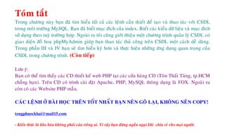 Toùm taét
Trong chöông naøy baïn ñaõ tìm hieåu taát caû caùc leänh caàn thieát ñeå taïo vaø thao taùc vôùi CSDL
trong moâi tröôøng MySQL. Baïn ñaõ bieát muïc ñích cuûa index. Bieát caùc kieåu döõ lieäu vaø muïc ñích
söû duïng theo tuyø tröôøng hôïp. Ngoaøi ra toâi cuõng giôùi thieäu moät chöông trình quaûn lyù CSDL coù
giao dieän ñoà hoaï phpMyAdmin giuùp baïn thao taùc thuû coâng treân CSDL moät caùch deã daøng.
Trong phaàn III vaø IV baïn seõ tìm hieåu kyõ hôn vaø thöïc hieän nhöõng öùng duïng quan troïng cuûa
CSDL trong chöông trình. (Coøn tieáp)
Löu yù:
Baïn coù theå tìm thaáy caùc CD thieát keá web PHP taïi caùc cöûa haøng CD (Toân Thaát Tuøng, tp.HCM
chaúng haïn). Treân CD coù trình caøi ñaët Apache, PHP, MySQL thoâng duïng laø FOX. Ngoaøi ra
coøn coù caùc Website PHP maãu.
CAÙC LEÄNH ÔÛ BAØI HOÏC TREÂN TOÁT NHAÁT BAÏN NEÂN GOÕ LAÏI, KHOÂNG NEÂN COPY!
tongphuockhai@mail15.com
- Kieán thöùc laø kho baùu khoâng phaûi cuûa rieâng ai. Vì vaäy baïn ñöøng ngaàn ngaïi khi chia seû cho moïi ngöôøi.
 