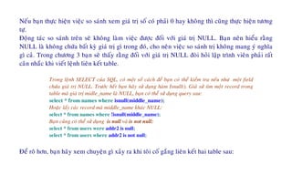Neáu baïn thöïc hieän vieäc so saùnh xem giaù trò soá coù phaûi 0 hay khoâng thì cuõng thöïc hieän töông
töï.
Ñoäng taùc so saùnh treân seõ khoâng laøm vieäc ñöôïc ñoái vôùi giaù trò NULL. Baïn neân hieåu raèng
NULL laø khoâng chöùa baát kyø giaù trò gì trong ñoù, cho neân vieäc so saùnh trò khoâng mang yù nghóa
gì caû. Trong chöông 3 baïn seõ thaáy raèng ñoái vôùi giaù trò NULL ñoøi hoûi laäp trình vieân phaûi raát
caân nhaéc khi vieát leänh lieân keát table.
Trong leänh SELECT cuûa SQL, coù moät soá caùch ñeå baïn coù theå kieåm tra neáu nhö moät field
chöùa giaù trò NULL. Tröôùc heát baïn haõy söû duïng haøm Isnull(). Giaû söû tìm moät record trong
table maø giaù trò midle_name laø NULL, baïn coù theå söû duïng query sau:
select * from names where isnull(middle_name);
Hoaëc laáy caùc record maø middle_name khaùc NULL:
select * from names where !isnull(middle_name);
Baïn cuõng coù theå söû duïng is null vaø is not null:
select * from users were addr2 is null;
select * from users where addr2 is not null;
Ñeå roõ hôn, baïn haõy xem chuyeän gì xaûy ra khi toâi coá gaéng lieân keát hai table sau:
 
