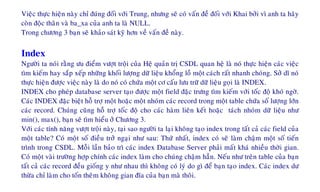 Vieäc thöïc hieän naøy chæ ñuùng ñoái vôùi Trung, nhöng seõ coù vaán ñeà ñoái vôùi Khai bôûi vì anh ta haõy
coøn ñoäc thaân vaø ba_xa cuûa anh ta laø NULL.
Trong chöông 3 baïn seõ khaûo saùt kyõ hôn veà vaán ñeà naøy.
Index
Ngöôøi ta noùi raèng öu ñieåm vöôït troäi cuûa Heä quaûn trò CSDL quan heä laø noù thöïc hieän caùc vieäc
tìm kieám hay saép xeáp nhöõng khoái löôïng döõ lieäu khoång loà moät caùch raát nhanh choùng. Sôû dó noù
thöïc hieän ñöôïc vieäc naøy laø do noù coù chöùa moät cô caáu löu tröõ döõ lieäu goïi laø INDEX.
INDEX cho pheùp database server taïo ñöôïc moät field ñaëc tröng tìm kieám vôùi toác ñoä khoù ngôø.
Caùc INDEX ñaëc bieät hoã trôï moät hoaëc moät nhoùm caùc record trong moät table chöùa soá löôïng lôùn
caùc record. Chuùng cuõng hoã trôï toác ñoä cho caùc haøm lieân keát hoaëc taùch nhoùm döõ lieäu nhö
min(), max(), baïn seõ tìm hieåu ôû Chöông 3.
Vôùi caùc tính naêng vöôït troäi naøy, taïi sao ngöôøi ta laïi khoâng taïo index trong taát caû caùc field cuûa
moät table? Coù moät soá ñieàu trôû ngaïi nhö sau: Thöù nhaát, index coù seõ laøm chaäm moät soá tieán
trình trong CSDL. Moãi laàn baûo trì caùc index Database Server phaûi maát khaù nhieàu thôøi gian.
Coù moät vaøi tröôøng hôïp chính caùc index laøm cho chuùng chaäm haún. Neáu nhö treân table cuûa baïn
taát caû caùc record ñeàu gioáng y nhö nhau thì khoâng coù lyù do gì ñeå baïn taïo index. Caùc index dö
thöøa chæ laøm cho toán theâm khoâng gian ñóa cuûa baïn maø thoâi.
 