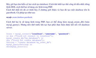 Baây giôø baïn tìm hieåu caû hai caùch taïo database: Caùch thöù nhaát taïo thuû coâng töø daáu nhaéc doøng
leänh DOS, caùch thöù hai söû duïng caùc leänh trong PHP.
Caùch thöù nhaát toâi ñaõ coù trình baøy ôû chöông giôùi thieäu vaø baïn ñaõ taïo moät database teân laø
guestbook. Cuù phaùp taïo nhö sau:
mysql> create database guestbook;
Caùch thöù hai laø söû duïng leänh trong PHP, baïn coù theå duøng haøm mysql_create_db() hoaëc
mysql_query(). Nhöng neân nhôù tröôùc khi taïo baïn phaûi thöïc hieän ñöôïc keát noái vôùi database
server.
$conn = mysql_connect(“localhost”,”username”, “password”)
or die (“Could not connect to localhost”);
mysql_create_db(“my_database”) or
die (“Could not create database”);
$string = “create database my_other_db”;
mysql_query($string) or
die(mysql_error());
 