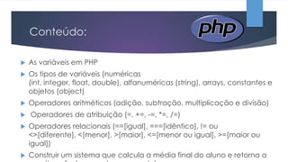 Conteúdo:


As variáveis em PHP



Os tipos de variáveis (numéricas
(int, integer, float, double), alfanuméricas (string), arrays, constantes e
objetos (object)



Operadores aritméticos (adição, subtração, multiplicação e divisão)



Operadores de atribuição (=, +=, -=, *=, /=)



Operadores relacionais (==[igual], ===[idêntico], != ou
<>[diferente], <[menor], >[maior], <=[menor ou igual], >=[maior ou
igual])



Construir um sistema que calcula a média final do aluno e retorna a

 