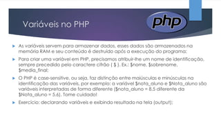 Variáveis no PHP


As variáveis servem para armazenar dados, esses dados são armazenados na
memória RAM e seu conteúdo é destruído após a execução do programa;



Para criar uma variável em PHP, precisamos atribuir-lhe um nome de identificação,
sempre precedido pelo caractere cifrão ( $ ). Ex.: $nome, $sobrenome,
$media_final;



O PHP é case-sensitive, ou seja, faz distinção entre maiúsculas e minúsculas na
identificação das variáveis, por exemplo: a variável $nota_aluno e $Nota_aluno são
variáveis interpretadas de forma diferente ($nota_aluno = 8.5 diferente da
$Nota_aluno = 5.6). Tome cuidado!



Exercício: declarando variáveis e exibindo resultado na tela (output);

 