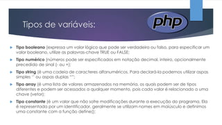 Tipos de variáveis:


Tipo booleano (expressa um valor lógico que pode ser verdadeiro ou falso, para especificar um
valor booleano, utilize as palavras-chave TRUE ou FALSE;



Tipo numérico (números pode ser especificados em notação decimal, inteiro, opcionalmente
precedido de sinal (- ou +);



Tipo string (é uma cadeia de caracteres alfanuméricos. Para declará-la podemos utilizar aspas
simples „‟ ou aspas duplas “”;



Tipo array (é uma lista de valores armazenados na memória, os quais podem ser de tipos
diferentes e podem ser acessados a qualquer momento, pois cada valor é relacionado a uma
chave (vetor);



Tipo constante (é um valor que não sofre modificações durante a execução do programa. Ela
é representada por um identificador, geralmente se utilizam nomes em maiúsculo e definimos
uma constante com a função define();

 