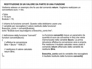 RESTITUZIONE DI UN VALORE DA PARTE DI UNA FUNZIONE
Vediamo adesso un esempio che fa uso del comando return. Vogliamo realizzare un
convertitore euro -> lire.
<?php
// 15 euro
$valuta = 15;
// chiamo la funzione converti. Questa volta dobbiamo usare una
// variabile per raccogliere il valore restituito dalla funzione!
$vecchio_conio = converti($valuta);
echo "$valuta euro equivalgono a $vecchio_conio lire";
// definizione della funzione "converti"
function converti($euro)
{
// effettuo la conversione
$lire = $euro * 1936.27;
// restituisco il valore calcolato
return $lire;
}
?>
La funzione converti() riceve un parametro (la
quantità di euro da convertire in lire) che viene
memorizzata nella variabile $euro. La prima
istruzione effettua la conversione vera e propria.
Per restituire il risultato calcolato viene usato il
comando return affiancato dalla variabile da
restituire $lire.
$vecchio_conio sarà la variabile che raccoglierà
il risultato restituito dalla funzione converti()
 
