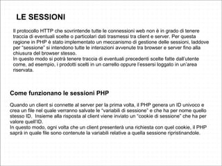 Il protocollo HTTP che sovrintende tutte le connessioni web non è in grado di tenere
traccia di eventuali scelte o particolari dati trasmessi tra client e server. Per questa
ragione in PHP è stato implementato un meccanismo di gestione delle sessioni, laddove
per “sessione” si intendono tutte le interazioni avvenute tra browser e server fino alla
chiusura del browser stesso.
In questo modo si potrà tenere traccia di eventuali precedenti scelte fatte dall’utente
come, ad esempio, i prodotti scelti in un carrello oppure l’essersi loggato in un’area
riservata.
Come funzionano le sessioni PHP
Quando un client si connette al server per la prima volta, il PHP genera un ID univoco e
crea un file nel quale verranno salvate le “variabili di sessione” e che ha per nome quello
stesso ID. Insieme alla risposta al client viene inviato un “cookie di sessione” che ha per
valore quell’ID.
In questo modo, ogni volta che un client presenterà una richiesta con quel cookie, il PHP
saprà in quale file sono contenute la variabili relative a quella sessione ripristinandole.
LE SESSIONI
 
