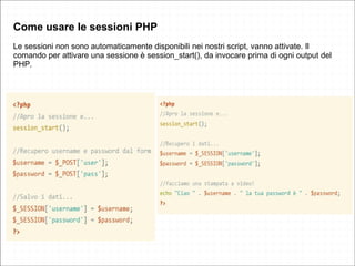 Come usare le sessioni PHP
Le sessioni non sono automaticamente disponibili nei nostri script, vanno attivate. Il
comando per attivare una sessione è session_start(), da invocare prima di ogni output del
PHP.
 
