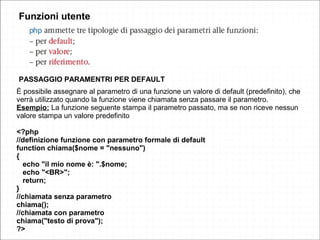 Funzioni utente
PASSAGGIO PARAMENTRI PER DEFAULT
È possibile assegnare al parametro di una funzione un valore di default (predefinito), che
verrà utilizzato quando la funzione viene chiamata senza passare il parametro.
Esempio: La funzione seguente stampa il parametro passato, ma se non riceve nessun
valore stampa un valore predefinito
<?php
//definizione funzione con parametro formale di default
function chiama($nome = "nessuno")
{
echo "il mio nome è: ".$nome;
echo "<BR>";
return;
}
//chiamata senza parametro
chiama();
//chiamata con parametro
chiama("testo di prova");
?>
 