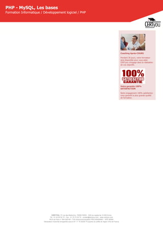 CERTYOU, 37 rue des Mathurins, 75008 PARIS - SAS au capital de 10 000 Euros
Tél : 01 42 93 52 72 - Fax : 01 70 72 02 72 - contact@certyou.com - www.certyou.com
RCS de Paris n° 804 509 461- TVA intracommunautaire FR03 804509461 - APE 8559A
Déclaration d’activité enregistrée sous le N° 11 75 52524 75 auprès du préfet de région d’Ile-de-France
PHP - MySQL, Les bases
Formation Informatique / Développement logiciel / PHP
Coaching Après-COURS
Pendant 30 jours, votre formateur
sera disponible pour vous aider.
CERTyou s'engage dans la réalisation
de vos objectifs.
Votre garantie 100%
SATISFACTION
Notre engagement 100% satisfaction
vous garantit la plus grande qualité
de formation.
 