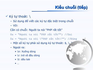 Kiểu chuỗi (tiếp)

 Ký tự thoát: 
  – Sử dụng để viết các ký tự đặc biệt trong chuỗi
  – VD:
  Cần có chuỗi: Người ta nói “PHP rất tốt”
  $a = “Người ta nói “PHP rất tốt””; //Sai
  $a = “Người ta nói “PHP rất tốt””; //Đúng
  – Một số ký tự phải sử dụng ký tự thoát: $, , “
  – Ngoài ra:
     • n: Xuống dòng
     • r: trở về đầu dòng
     • t: dấu tab
     • …
 
