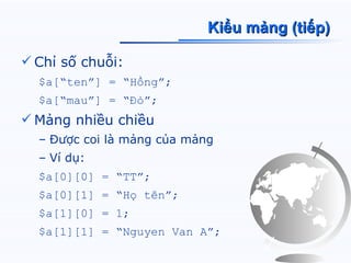 Kiểu mảng (tiếp)

 Chỉ số chuỗi:
  $a[“ten”] = “Hồng”;
  $a[“mau”] = “Đỏ”;
 Mảng nhiều chiều
  – Được coi là mảng của mảng
  – Ví dụ:
  $a[0][0] = “TT”;
  $a[0][1] = “Họ tên”;
  $a[1][0] = 1;
  $a[1][1] = “Nguyen Van A”;
 