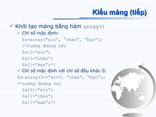 Kiểu mảng (tiếp)
 Khởi tạo mảng bằng hàm array()
  – Chỉ số mặc định:
    $a=array(“xin”, “chào”, “bạn”);
    /*tương đương với
    $a[]=“xin”;
    $a[]=“chào”;
    $a[]=“bạn”;*/
  – Chỉ số mặc định với chỉ số đầu khác 0:
  $a=array(5=>“xin”, “chào”, “bạn”);
  /*tương đương với
    $a[5]=“xin”;
    $a[]=“chào”;
    $a[]=“bạn”;*/
 