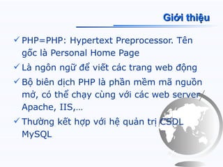Giới thiệu

 PHP=PHP: Hypertext Preprocessor. Tên
  gốc là Personal Home Page
 Là ngôn ngữ để viết các trang web động
 Bộ biên dịch PHP là phần mềm mã nguồn
  mở, có thể chạy cùng với các web server
  Apache, IIS,…
 Thường kết hợp với hệ quản trị CSDL
  MySQL
 