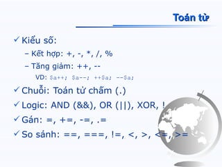 Toán tử

 Kiểu số:
  – Kết hợp: +, -, *, /, %
  – Tăng giảm: ++, --
     VD: $a++; $a--; ++$a; --$a;

 Chuỗi: Toán tử chấm (.)
 Logic: AND (&&), OR (||), XOR, !
 Gán: =, +=, -=, .=
 So sánh: ==, ===, !=, <, >, <=, >=
 