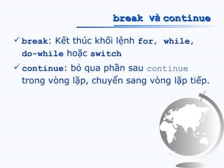 break và continue

 break: Kết thúc khối lệnh for, while,
  do-while hoặc switch
 continue: bỏ qua phần sau continue
  trong vòng lặp, chuyển sang vòng lặp tiếp.
 