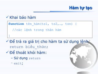 Hàm tự tạo

 Khai báo hàm
 function tên_hàm(ts1, ts2,…, tsn) {
     //các lệnh trong thân hàm
 }
 Để trả ra giá trị cho hàm ta sử dụng lệnh
  return biểu_thức;
 Để thoát khỏi hàm:
     – Sử dụng return
     – exit;
 