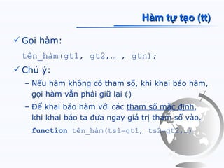 Hàm tự tạo (tt)

 Gọi hàm:
 tên_hàm(gt1, gt2,… , gtn);
 Chú ý:
  – Nếu hàm không có tham số, khi khai báo hàm,
    gọi hàm vẫn phải giữ lại ()
  – Để khai báo hàm với các tham số mặc định,
    khi khai báo ta đưa ngay giá trị tham số vào.
   function tên_hàm(ts1=gt1, ts2=gt2,…)
 