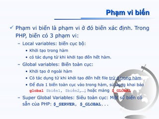 Phạm vi biến

 Phạm vi biến là phạm vi ở đó biến xác định. Trong
  PHP, biến có 3 phạm vi:
  – Local variables: biến cục bộ:
     • Khởi tạo trong hàm
     • có tác dụng từ khi khởi tạo đến hết hàm.
  – Global variables: Biến toàn cục:
     • Khởi tạo ở ngoài hàm
     • Có tác dụng từ khi khởi tạo đến hết file trừ ở trong hàm.
     • Để đưa 1 biến toàn cục vào trong hàm, sử dụng khai báo
       global $biến1, $biến2,…; hoặc mảng $_GLOBAL
  – Super Global Variables: Siêu toàn cục: Một số biến có
    sẵn của PHP: $_SERVER, $_GLOBAL...
 