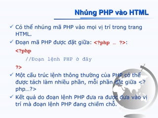 Nhúng PHP vào HTML

 Có thể nhúng mã PHP vào mọi vị trí trong trang
  HTML.
 Đoạn mã PHP được đặt giữa: <?php … ?>:
  <?php
       //Đoạn lệnh PHP ở đây
  ?>
 Một cấu trúc lệnh thông thường của PHP có thể
  được tách làm nhiều phần, mỗi phần đặt giữa <?
  php…?>
 Kết quả do đoạn lệnh PHP đưa ra được đưa vào vị
  trí mà đoạn lệnh PHP đang chiếm chỗ.
 