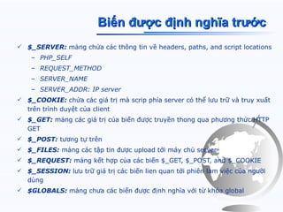Biến được định nghĩa trước
 $_SERVER: mảng chứa các thông tin về headers, paths, and script locations
    – PHP_SELF
    – REQUEST_METHOD
    – SERVER_NAME
    – SERVER_ADDR: IP server
 $_COOKIE: chứa các giá trị mà scrip phía server có thể lưu trữ và truy xuất
  trên trình duyệt của client
 $_GET: mảng các giá trị của biến được truyền thong qua phương thức HTTP
  GET
 $_POST: tương tự trên
 $_FILES: mảng các tập tin được upload tới máy chủ server
 $_REQUEST: mảng kết hợp của các biến $_GET, $_POST, and $_COOKIE
 $_SESSION: lưu trữ giá trị các biến lien quan tới phiên làm việc của người
  dùng
 $GLOBALS: mảng chưa các biến được định nghĩa với từ khóa global
 